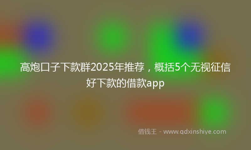 高炮口子下款群2025年推荐，概括5个无视征信好下款的借款app