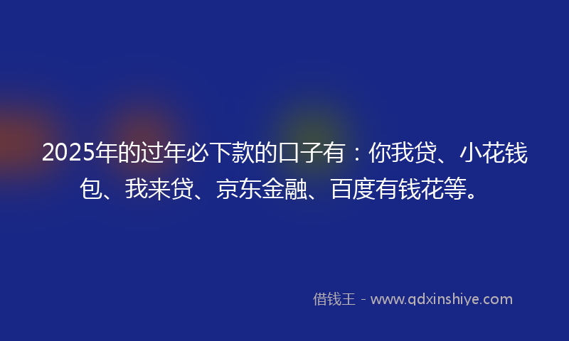 2025年的过年必下款的口子有：你我贷、小花钱包、我来贷、京东金融、百度有钱花等。