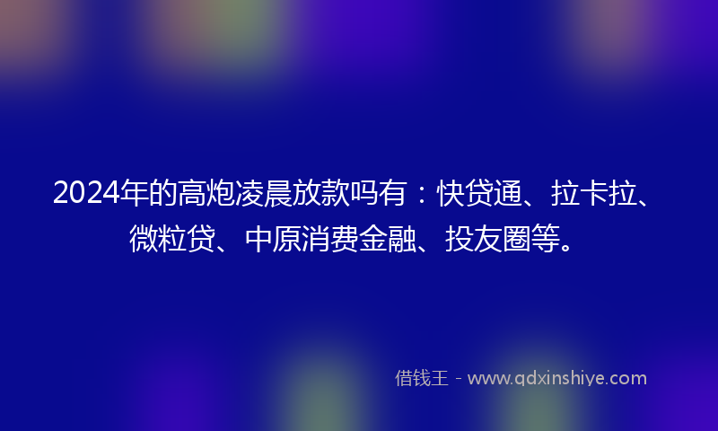 2024年的高炮凌晨放款吗有：快贷通、拉卡拉、微粒贷、中原消费金融、投友圈等。