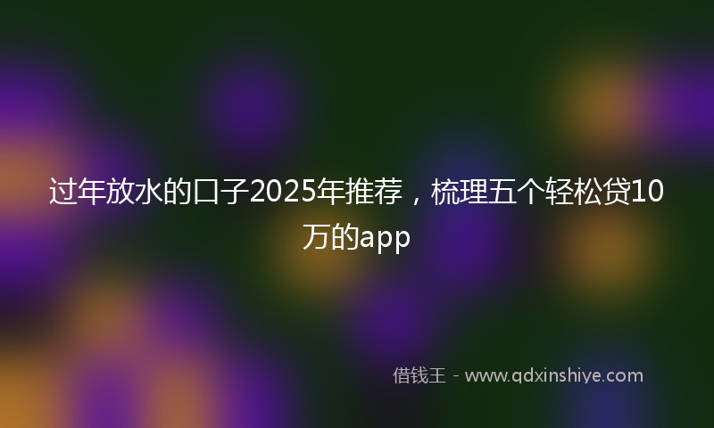 过年放水的口子2025年推荐，梳理五个轻松贷10万的app