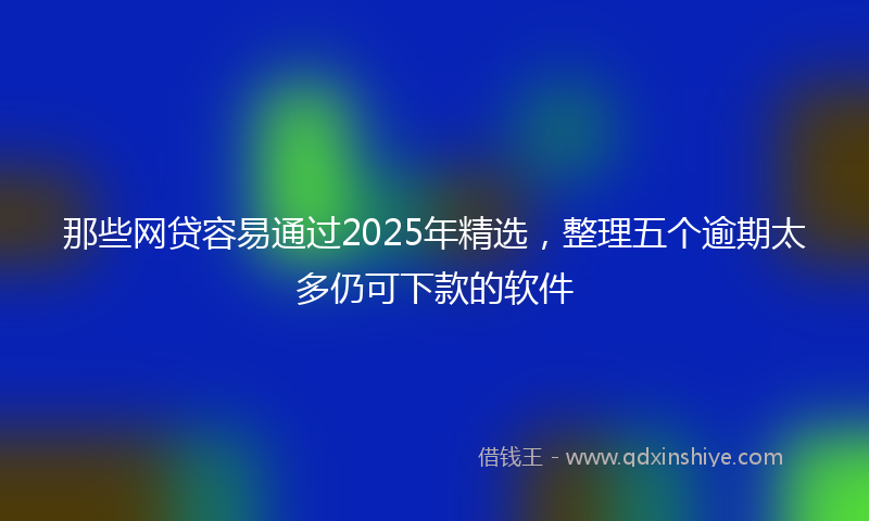 那些网贷容易通过2025年精选，整理五个逾期太多仍可下款的软件