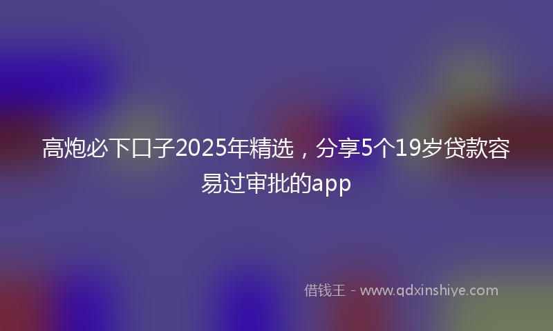 高炮必下口子2025年精选，分享5个19岁贷款容易过审批的app