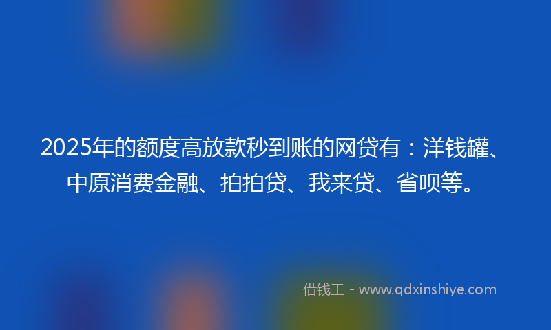 2025年的额度高放款秒到账的网贷有：洋钱罐、中原消费金融、拍拍贷、我来贷、省呗等。
