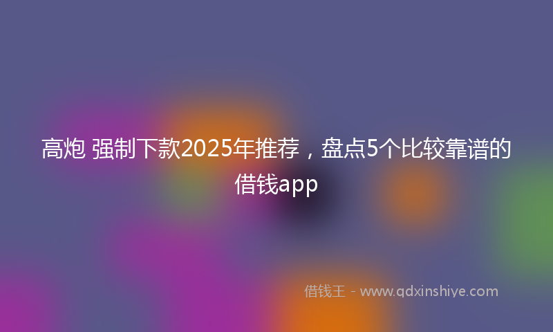 高炮 强制下款2025年推荐，盘点5个比较靠谱的借钱app