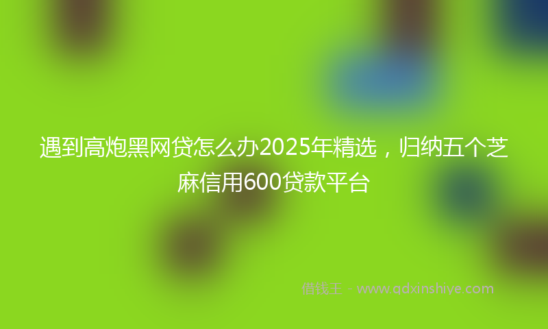 遇到高炮黑网贷怎么办2025年精选，归纳五个芝麻信用600贷款平台