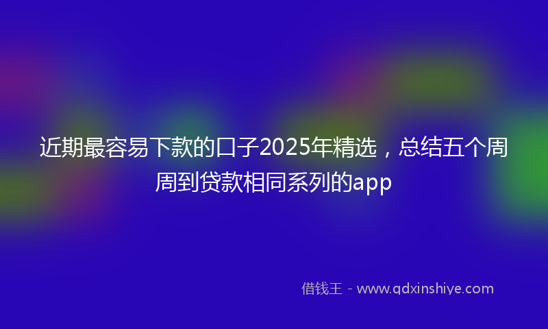近期最容易下款的口子2025年精选，总结五个周周到贷款相同系列的app