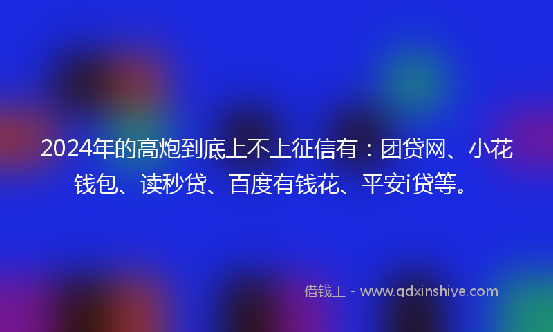 2024年的高炮到底上不上征信有：团贷网、小花钱包、读秒贷、百度有钱花、平安i贷等。