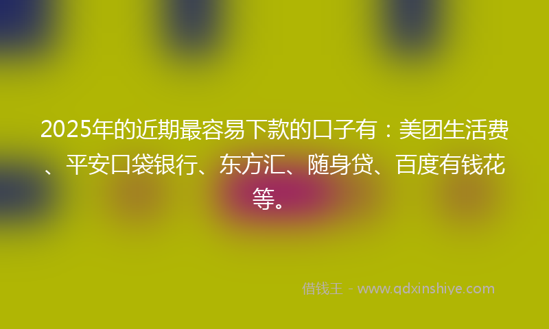 2025年的近期最容易下款的口子有：美团生活费、平安口袋银行、东方汇、随身贷、百度有钱花等。