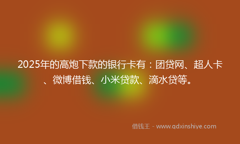 2025年的高炮下款的银行卡有：团贷网、超人卡、微博借钱、小米贷款、滴水贷等。