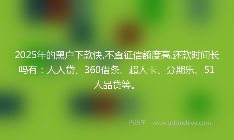 2025年的黑户下款快,不查征信额度高,还款时间长吗有：人人贷、360借条、超人卡、分期乐、51人品贷等。