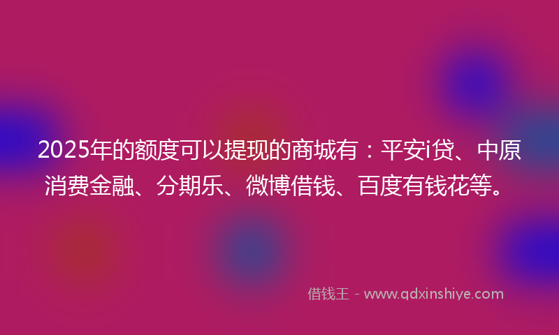 2025年的额度可以提现的商城有：平安i贷、中原消费金融、分期乐、微博借钱、百度有钱花等。