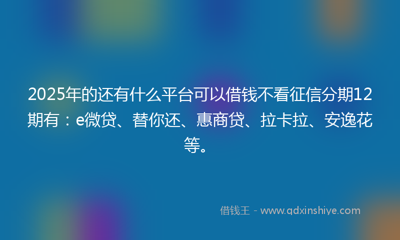2025年的还有什么平台可以借钱不看征信分期12期有：e微贷、替你还、惠商贷、拉卡拉、安逸花等。