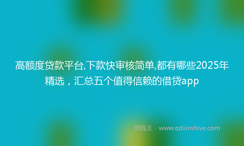 高额度贷款平台,下款快审核简单,都有哪些2025年精选，汇总五个值得信赖的借贷app