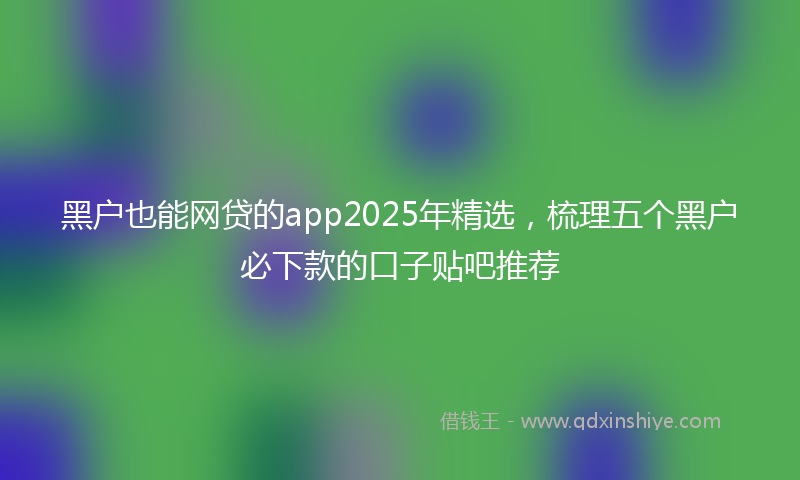 黑户也能网贷的app2025年精选，梳理五个黑户必下款的口子贴吧推荐