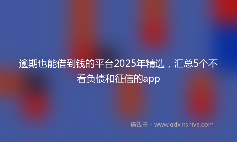 逾期也能借到钱的平台2025年精选，汇总5个不看负债和征信的app