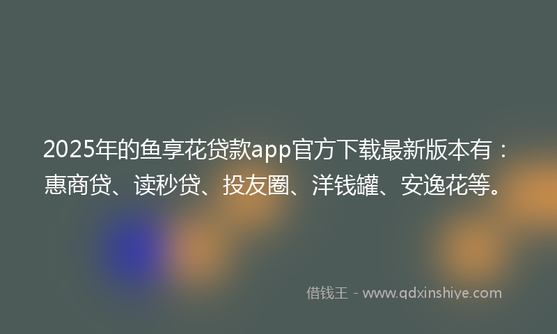 2025年的鱼享花贷款app官方下载最新版本有：惠商贷、读秒贷、投友圈、洋钱罐、安逸花等。