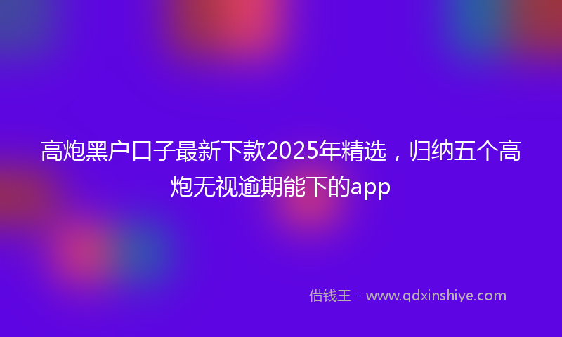 高炮黑户口子最新下款2025年精选，归纳五个高炮无视逾期能下的app