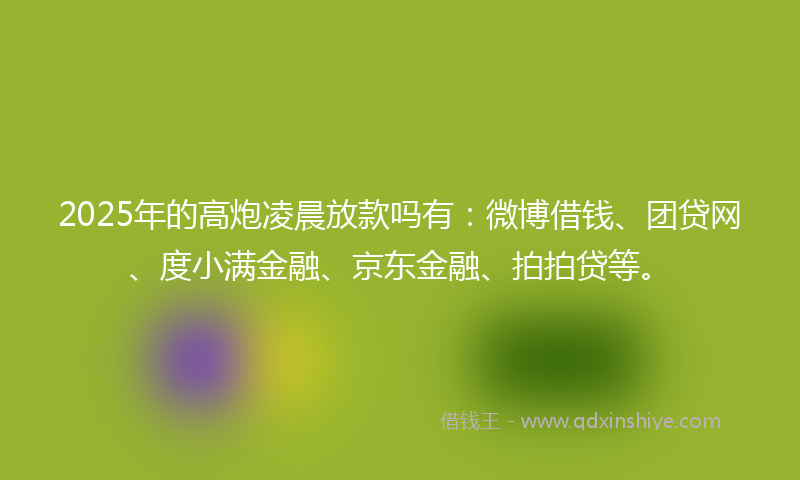 2025年的高炮凌晨放款吗有：微博借钱、团贷网、度小满金融、京东金融、拍拍贷等。