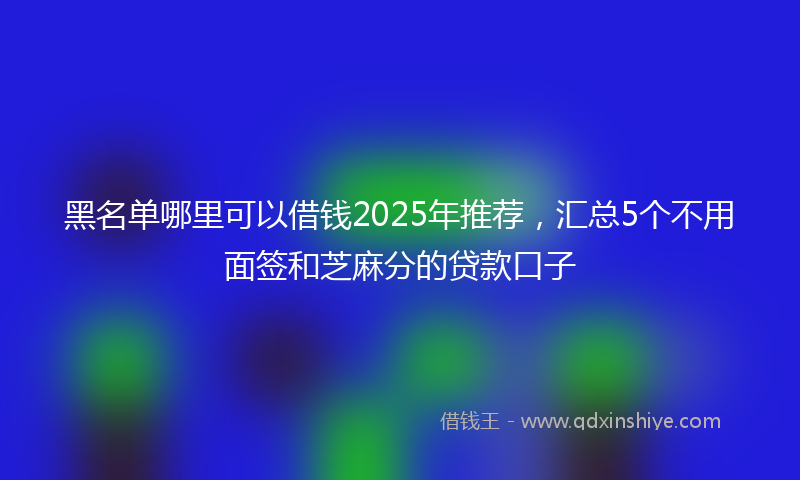 黑名单哪里可以借钱2025年推荐，汇总5个不用面签和芝麻分的贷款口子