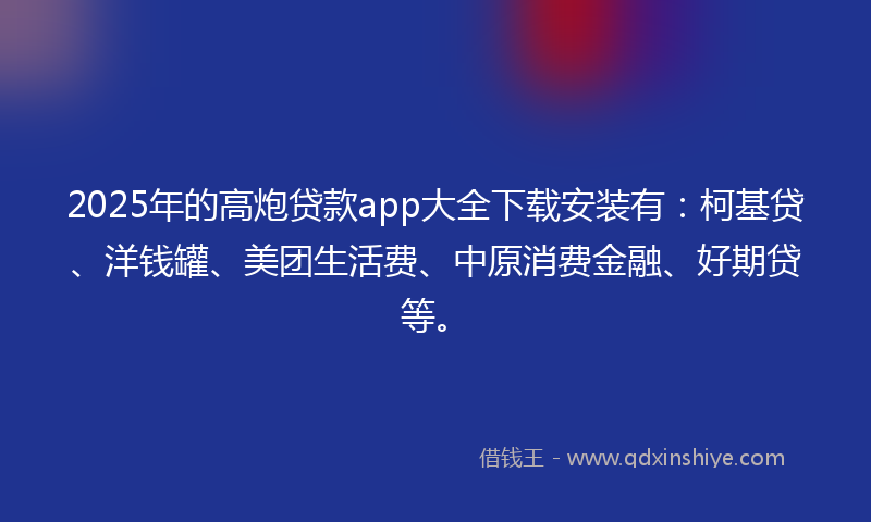 2025年的高炮贷款app大全下载安装有：柯基贷、洋钱罐、美团生活费、中原消费金融、好期贷等。