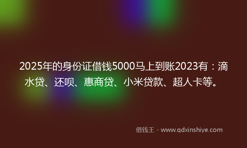 2025年的身份证借钱5000马上到账2023有：滴水贷、还呗、惠商贷、小米贷款、超人卡等。
