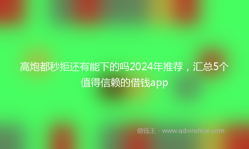 高炮都秒拒还有能下的吗2024年推荐，汇总5个值得信赖的借钱app