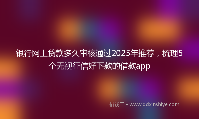 银行网上贷款多久审核通过2025年推荐，梳理5个无视征信好下款的借款app