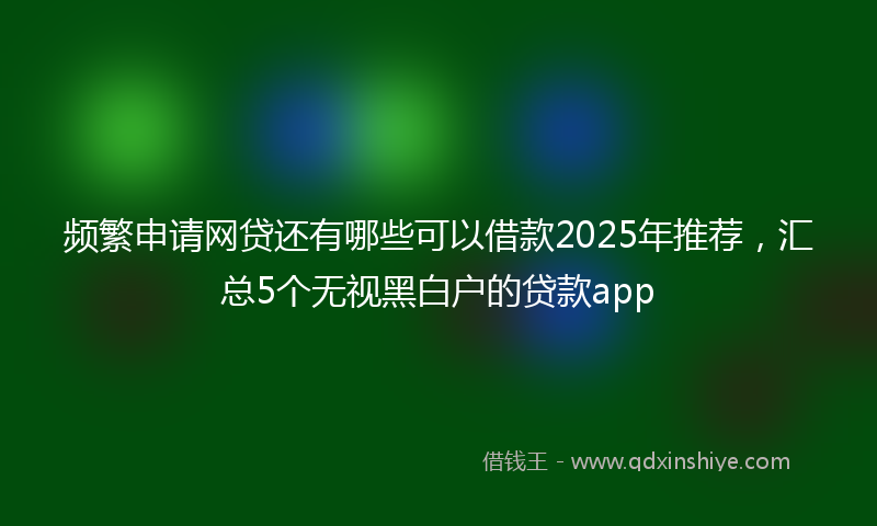 频繁申请网贷还有哪些可以借款2025年推荐，汇总5个无视黑白户的贷款app