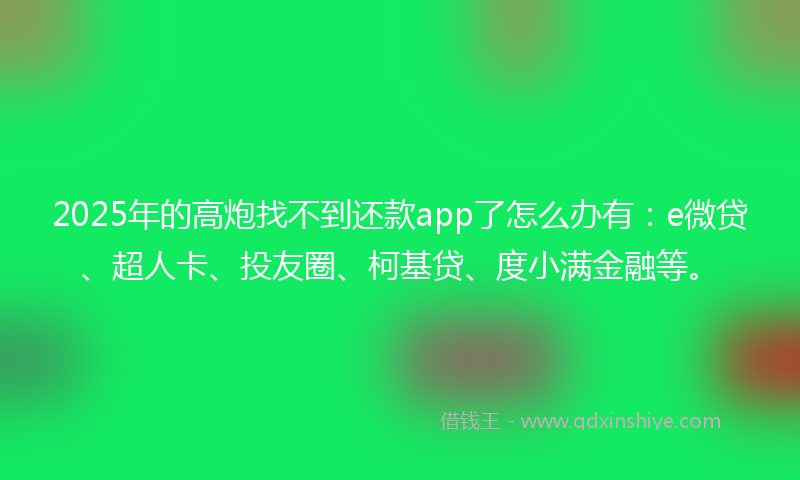 2025年的高炮找不到还款app了怎么办有：e微贷、超人卡、投友圈、柯基贷、度小满金融等。