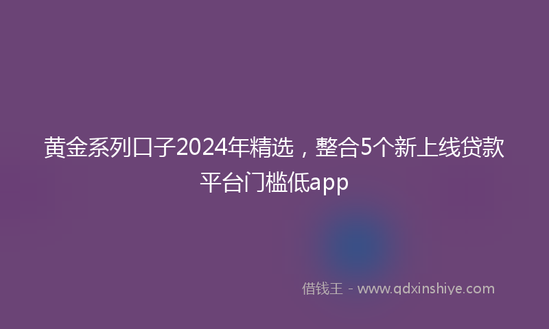 黄金系列口子2024年精选，整合5个新上线贷款平台门槛低app