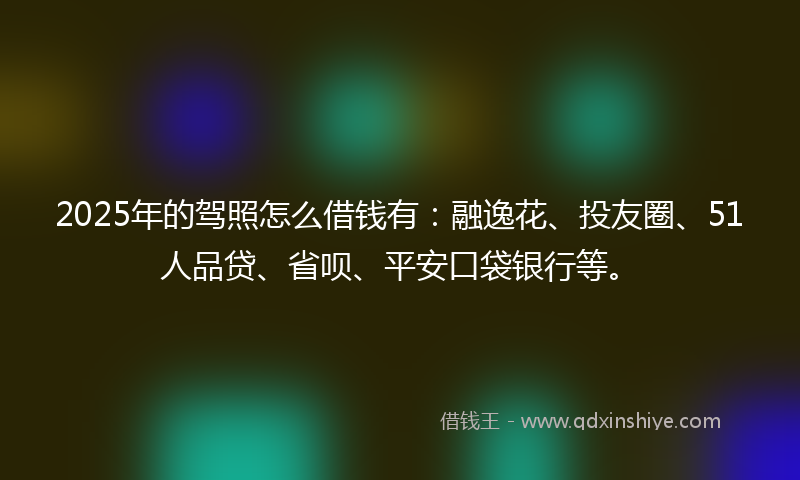 2025年的驾照怎么借钱有：融逸花、投友圈、51人品贷、省呗、平安口袋银行等。