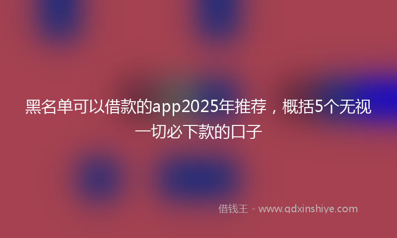 黑名单可以借款的app2025年推荐，概括5个无视一切必下款的口子