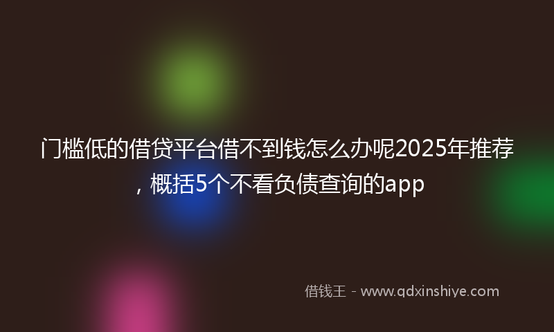 门槛低的借贷平台借不到钱怎么办呢2025年推荐，概括5个不看负债查询的app