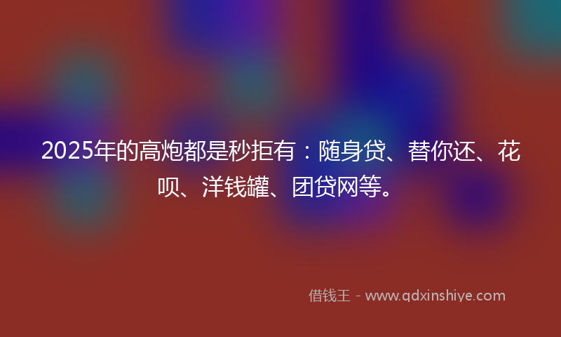 2025年的高炮都是秒拒有：随身贷、替你还、花呗、洋钱罐、团贷网等。