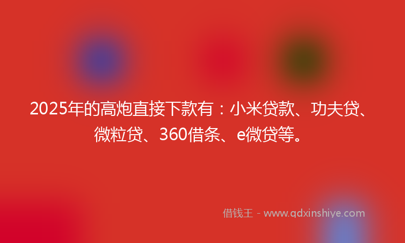 2025年的高炮直接下款有：小米贷款、功夫贷、微粒贷、360借条、e微贷等。