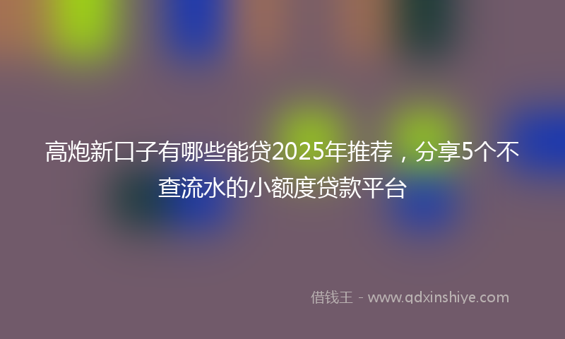 高炮新口子有哪些能贷2025年推荐，分享5个不查流水的小额度贷款平台