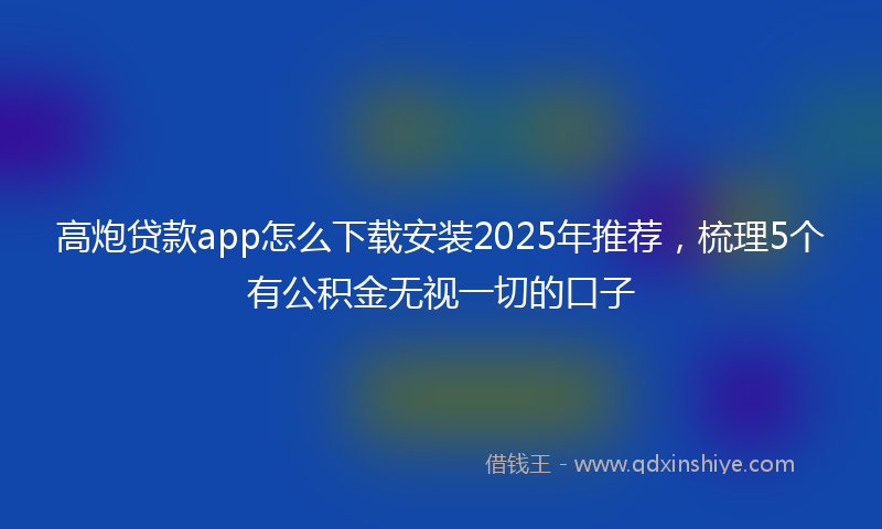 高炮贷款app怎么下载安装2025年推荐，梳理5个有公积金无视一切的口子