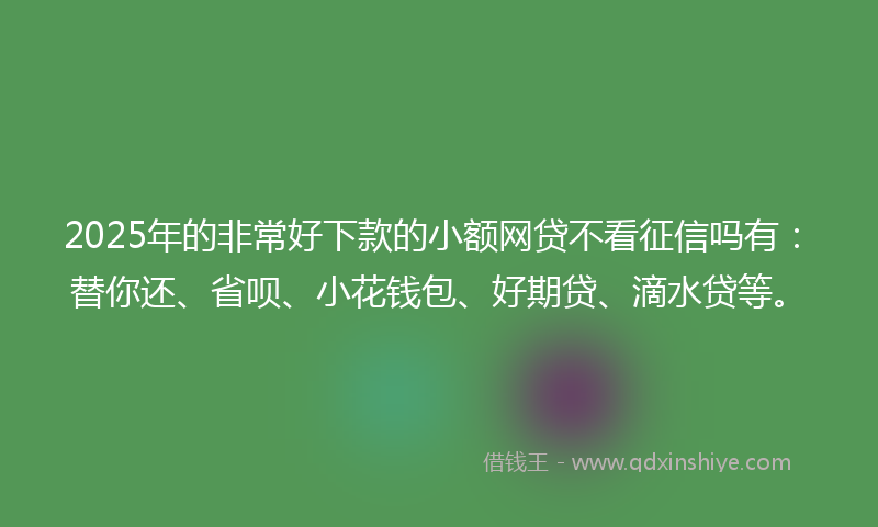 2025年的非常好下款的小额网贷不看征信吗有：替你还、省呗、小花钱包、好期贷、滴水贷等。