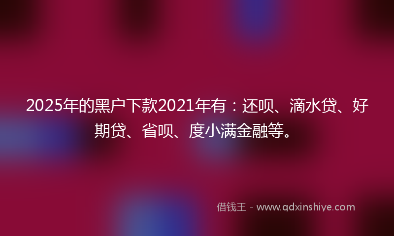 2025年的黑户下款2021年有：还呗、滴水贷、好期贷、省呗、度小满金融等。