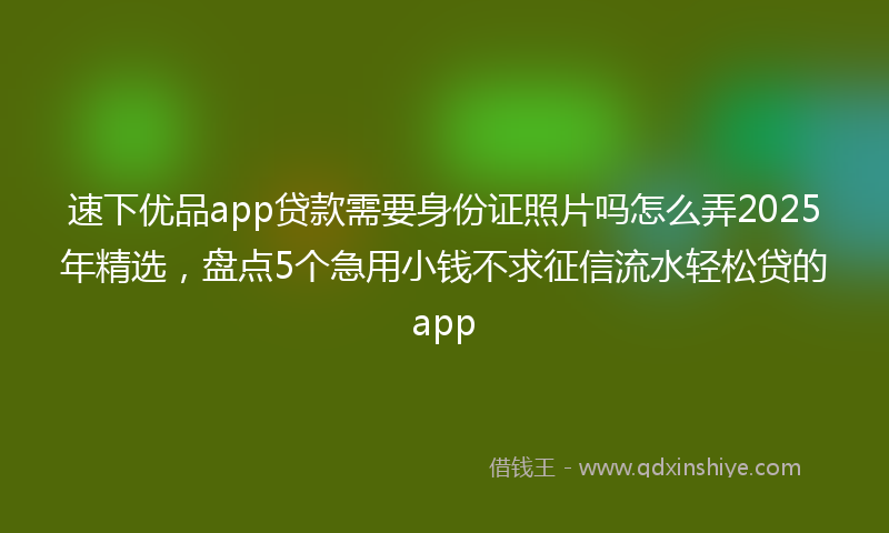 速下优品app贷款需要身份证照片吗怎么弄2025年精选，盘点5个急用小钱不求征信流水轻松贷的app
