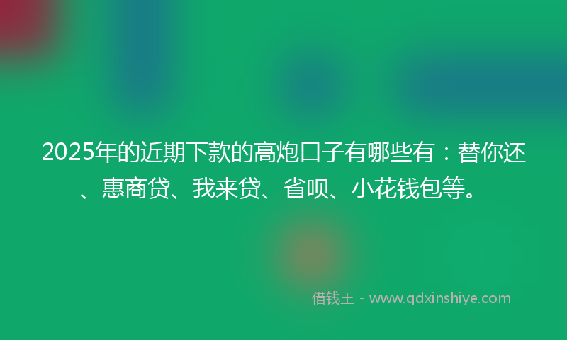 2025年的近期下款的高炮口子有哪些有：替你还、惠商贷、我来贷、省呗、小花钱包等。