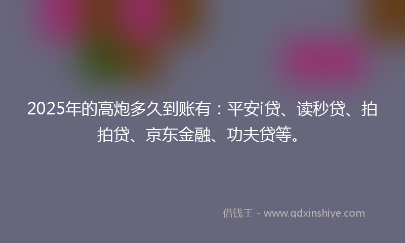 2025年的高炮多久到账有：平安i贷、读秒贷、拍拍贷、京东金融、功夫贷等。