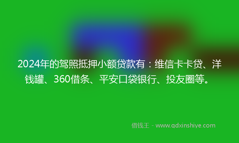 2024年的驾照抵押小额贷款有：维信卡卡贷、洋钱罐、360借条、平安口袋银行、投友圈等。