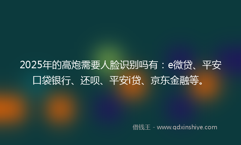 2025年的高炮需要人脸识别吗有：e微贷、平安口袋银行、还呗、平安i贷、京东金融等。