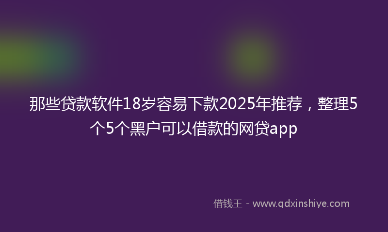 那些贷款软件18岁容易下款2025年推荐，整理5个5个黑户可以借款的网贷app