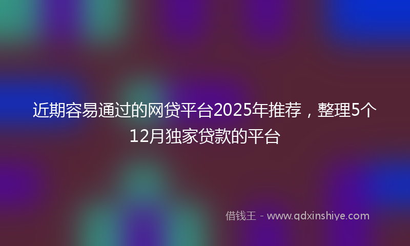 近期容易通过的网贷平台2025年推荐，整理5个12月独家贷款的平台
