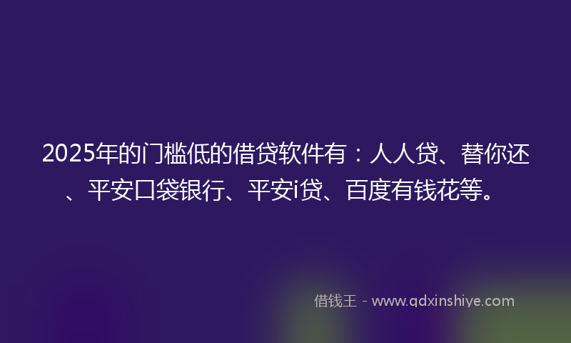 2025年的门槛低的借贷软件有：人人贷、替你还、平安口袋银行、平安i贷、百度有钱花等。