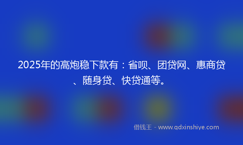 2025年的高炮稳下款有：省呗、团贷网、惠商贷、随身贷、快贷通等。