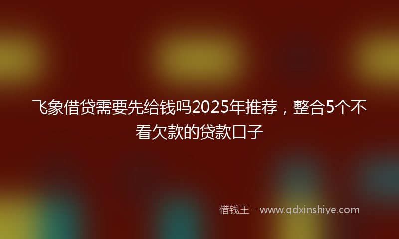 飞象借贷需要先给钱吗2025年推荐，整合5个不看欠款的贷款口子