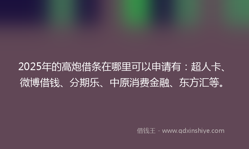2025年的高炮借条在哪里可以申请有：超人卡、微博借钱、分期乐、中原消费金融、东方汇等。